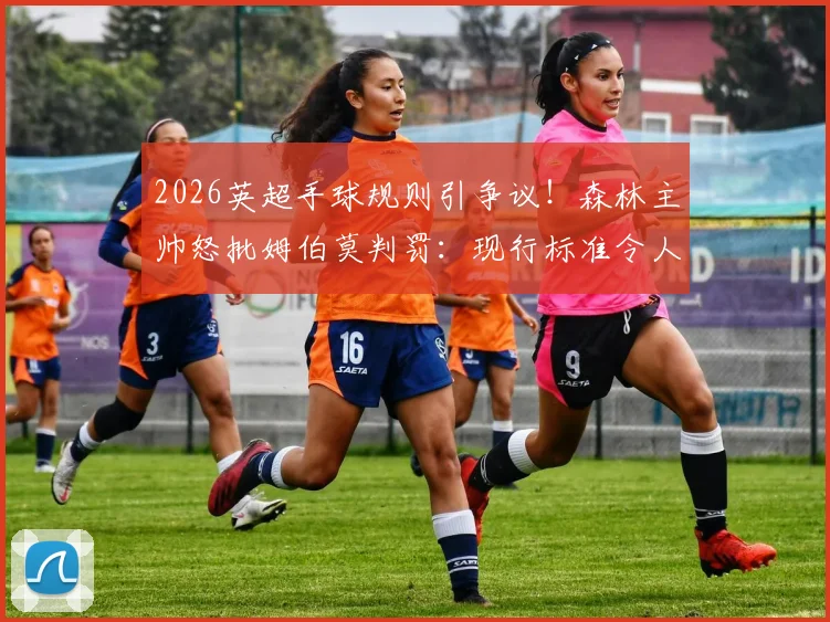 2026英超手球规则引争议！森林主帅怒批姆伯莫判罚：现行标准令人困惑，故意与非故意界定全解析