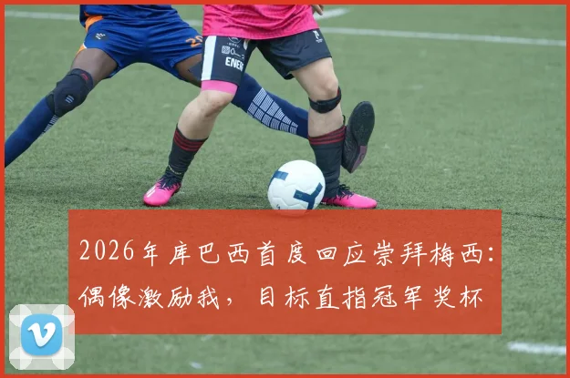 2026年库巴西首度回应崇拜梅西:偶像激励我,目标直指冠军奖杯