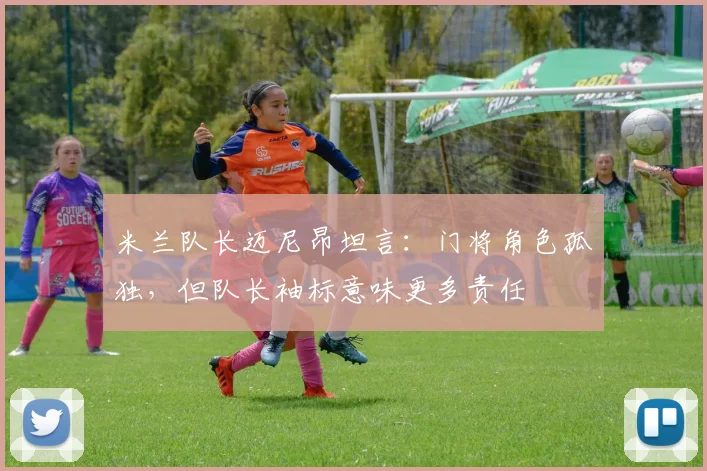 米兰队长迈尼昂坦言：门将角色孤独，但队长袖标意味更多责任