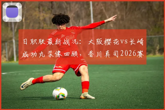 日职联最新战况：大阪樱花vs长崎成功丸录像回顾，香川真司2026赛季绝杀建功，照山飒人两送点成比赛转折