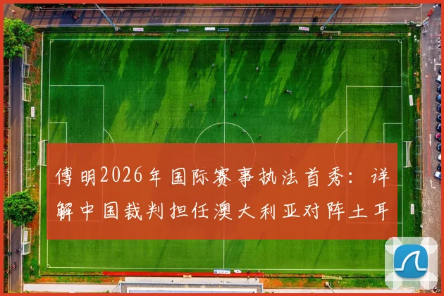 傅明2026年国际赛事执法首秀：详解中国裁判担任澳大利亚对阵土耳其辅助视频助理裁判全流程
